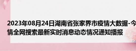 2023年08月24日湖南省张家界市疫情大数据-今日/今天疫情全网搜索最新实时消息动态情况通知播报