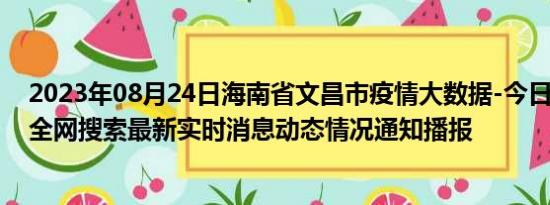 2023年08月24日海南省文昌市疫情大数据-今日/今天疫情全网搜索最新实时消息动态情况通知播报