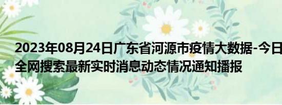 2023年08月24日广东省河源市疫情大数据-今日/今天疫情全网搜索最新实时消息动态情况通知播报