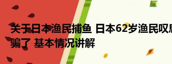 关于日本渔民捕鱼 日本62岁渔民叹息被政府骗了 基本情况讲解