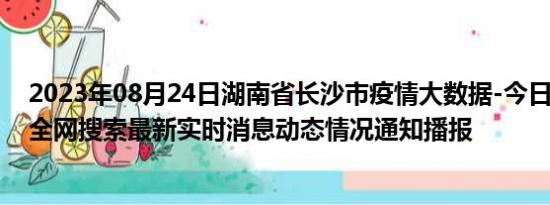 2023年08月24日湖南省长沙市疫情大数据-今日/今天疫情全网搜索最新实时消息动态情况通知播报