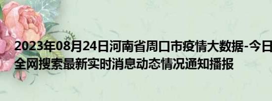 2023年08月24日河南省周口市疫情大数据-今日/今天疫情全网搜索最新实时消息动态情况通知播报