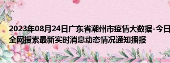 2023年08月24日广东省潮州市疫情大数据-今日/今天疫情全网搜索最新实时消息动态情况通知播报