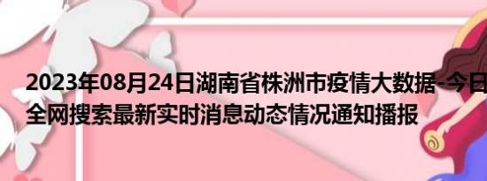 2023年08月24日湖南省株洲市疫情大数据-今日/今天疫情全网搜索最新实时消息动态情况通知播报