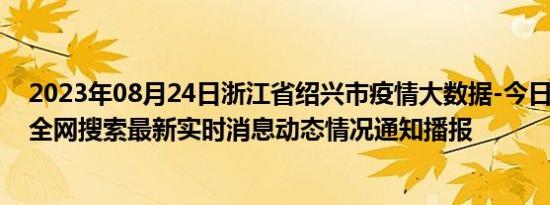 2023年08月24日浙江省绍兴市疫情大数据-今日/今天疫情全网搜索最新实时消息动态情况通知播报