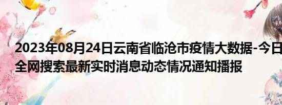 2023年08月24日云南省临沧市疫情大数据-今日/今天疫情全网搜索最新实时消息动态情况通知播报