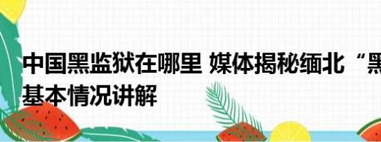 中国黑监狱在哪里 媒体揭秘缅北“黑监狱” 基本情况讲解