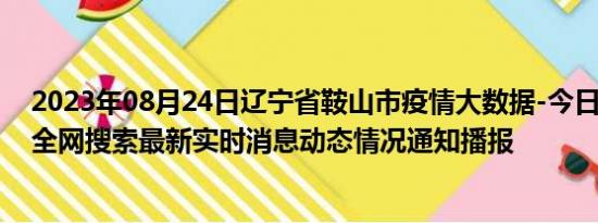 2023年08月24日辽宁省鞍山市疫情大数据-今日/今天疫情全网搜索最新实时消息动态情况通知播报