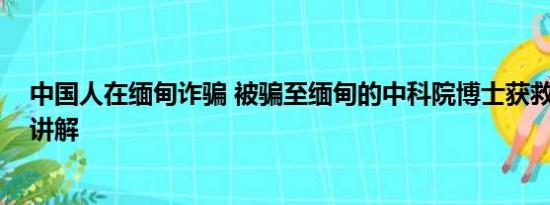 中国人在缅甸诈骗 被骗至缅甸的中科院博士获救 基本情况讲解