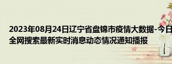 2023年08月24日辽宁省盘锦市疫情大数据-今日/今天疫情全网搜索最新实时消息动态情况通知播报