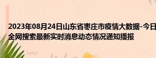 2023年08月24日山东省枣庄市疫情大数据-今日/今天疫情全网搜索最新实时消息动态情况通知播报