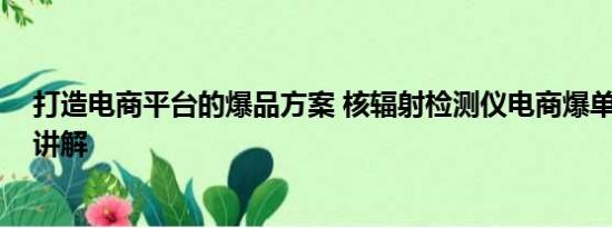 打造电商平台的爆品方案 核辐射检测仪电商爆单 基本情况讲解