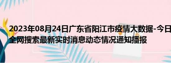 2023年08月24日广东省阳江市疫情大数据-今日/今天疫情全网搜索最新实时消息动态情况通知播报