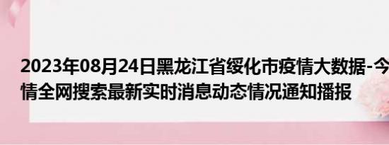 2023年08月24日黑龙江省绥化市疫情大数据-今日/今天疫情全网搜索最新实时消息动态情况通知播报