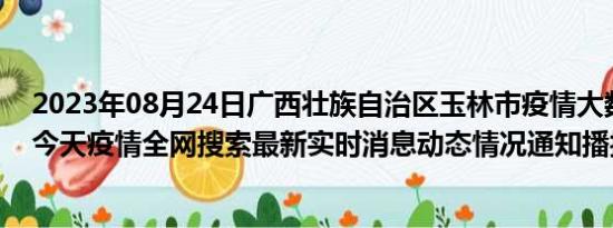 2023年08月24日广西壮族自治区玉林市疫情大数据-今日/今天疫情全网搜索最新实时消息动态情况通知播报