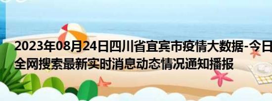 2023年08月24日四川省宜宾市疫情大数据-今日/今天疫情全网搜索最新实时消息动态情况通知播报