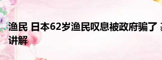 渔民 日本62岁渔民叹息被政府骗了 基本情况讲解