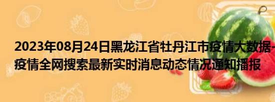 2023年08月24日黑龙江省牡丹江市疫情大数据-今日/今天疫情全网搜索最新实时消息动态情况通知播报