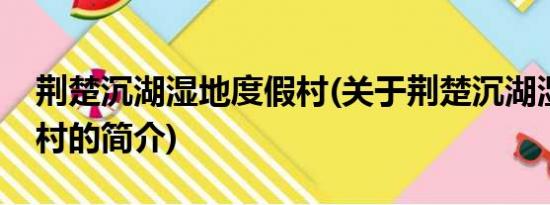 荆楚沉湖湿地度假村(关于荆楚沉湖湿地度假村的简介)