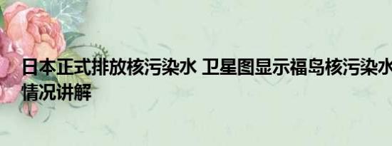 日本正式排放核污染水 卫星图显示福岛核污染水激增 基本情况讲解