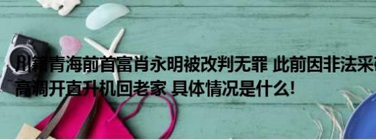 川籍青海前首富肖永明被改判无罪 此前因非法采矿罪获刑曾高调开直升机回老家 具体情况是什么!