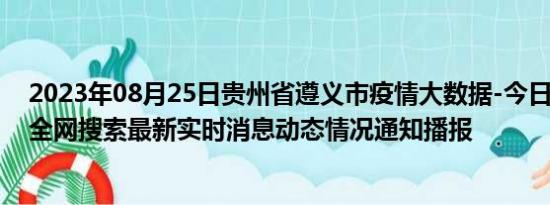 2023年08月25日贵州省遵义市疫情大数据-今日/今天疫情全网搜索最新实时消息动态情况通知播报