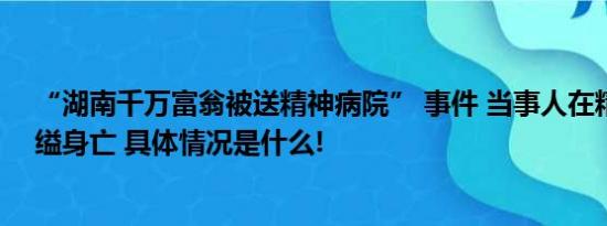 “湖南千万富翁被送精神病院” 事件 当事人在精神病院自缢身亡 具体情况是什么!