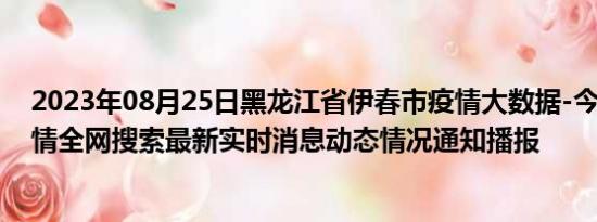 2023年08月25日黑龙江省伊春市疫情大数据-今日/今天疫情全网搜索最新实时消息动态情况通知播报