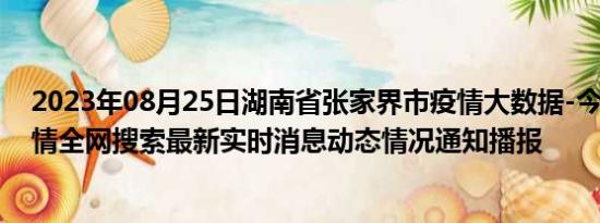 2023年08月25日湖南省张家界市疫情大数据-今日/今天疫情全网搜索最新实时消息动态情况通知播报