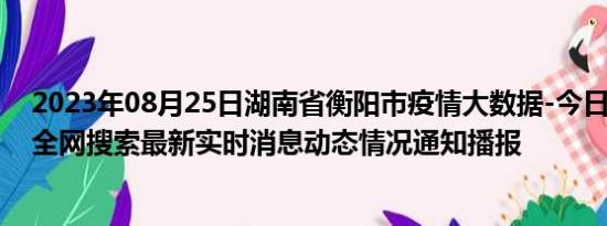 2023年08月25日湖南省衡阳市疫情大数据-今日/今天疫情全网搜索最新实时消息动态情况通知播报