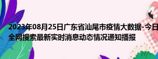 2023年08月25日广东省汕尾市疫情大数据-今日/今天疫情全网搜索最新实时消息动态情况通知播报