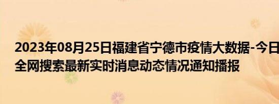 2023年08月25日福建省宁德市疫情大数据-今日/今天疫情全网搜索最新实时消息动态情况通知播报