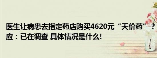 医生让病患去指定药店购买4620元“天价药”？当事医院回应：已在调查 具体情况是什么!