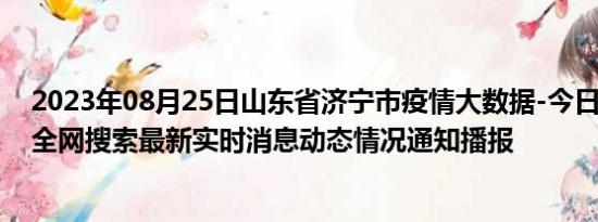 2023年08月25日山东省济宁市疫情大数据-今日/今天疫情全网搜索最新实时消息动态情况通知播报