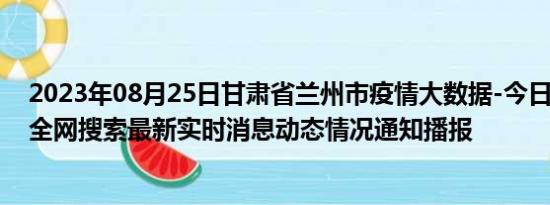 2023年08月25日甘肃省兰州市疫情大数据-今日/今天疫情全网搜索最新实时消息动态情况通知播报