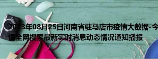 2023年08月25日河南省驻马店市疫情大数据-今日/今天疫情全网搜索最新实时消息动态情况通知播报