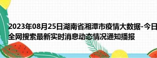 2023年08月25日湖南省湘潭市疫情大数据-今日/今天疫情全网搜索最新实时消息动态情况通知播报