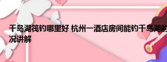 千岛湖筏钓哪里好 杭州一酒店房间能钓千岛湖的鱼 基本情况讲解