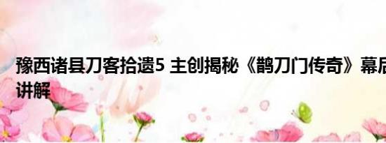 豫西诸县刀客拾遗5 主创揭秘《鹊刀门传奇》幕后 基本情况讲解