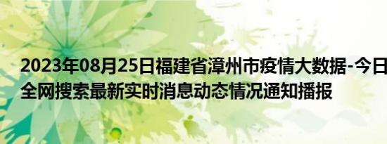 2023年08月25日福建省漳州市疫情大数据-今日/今天疫情全网搜索最新实时消息动态情况通知播报