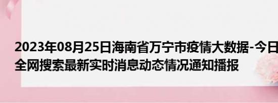 2023年08月25日海南省万宁市疫情大数据-今日/今天疫情全网搜索最新实时消息动态情况通知播报