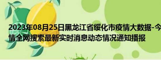 2023年08月25日黑龙江省绥化市疫情大数据-今日/今天疫情全网搜索最新实时消息动态情况通知播报