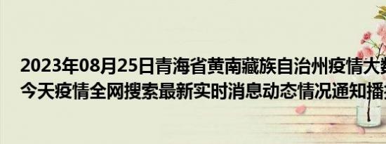 2023年08月25日青海省黄南藏族自治州疫情大数据-今日/今天疫情全网搜索最新实时消息动态情况通知播报