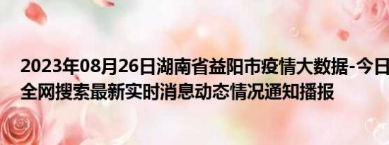 2023年08月26日湖南省益阳市疫情大数据-今日/今天疫情全网搜索最新实时消息动态情况通知播报