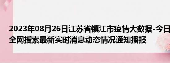 2023年08月26日江苏省镇江市疫情大数据-今日/今天疫情全网搜索最新实时消息动态情况通知播报