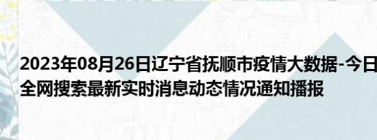 2023年08月26日辽宁省抚顺市疫情大数据-今日/今天疫情全网搜索最新实时消息动态情况通知播报