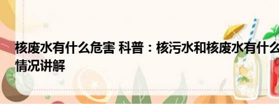 核废水有什么危害 科普：核污水和核废水有什么区别 基本情况讲解