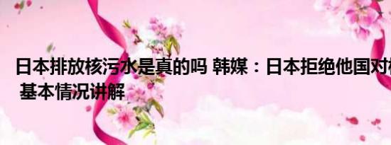 日本排放核污水是真的吗 韩媒：日本拒绝他国对核污水取样 基本情况讲解