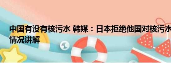 中国有没有核污水 韩媒：日本拒绝他国对核污水取样 基本情况讲解