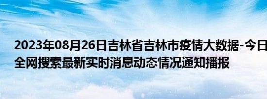 2023年08月26日吉林省吉林市疫情大数据-今日/今天疫情全网搜索最新实时消息动态情况通知播报